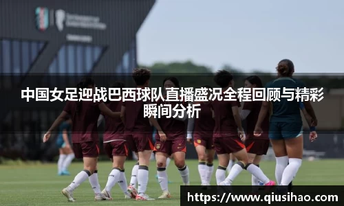 中国女足迎战巴西球队直播盛况全程回顾与精彩瞬间分析